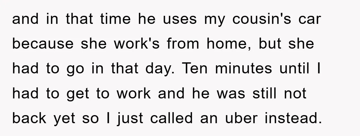 and in that time he uses my cousin's car because she work's from home, but she had to go in that day. Ten minutes until I had to get to...