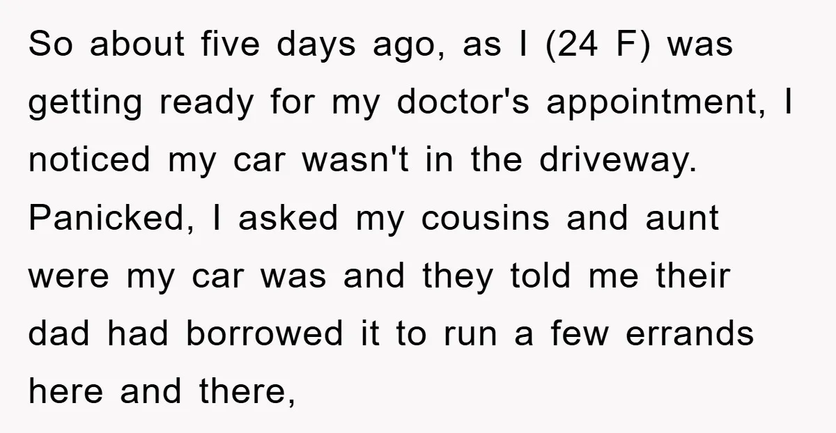 So about five days ago, as I (24 F) was getting ready for my doctor's appointment, I noticed my car wasn't in the driveway. Panicked, I asked my cousins and...