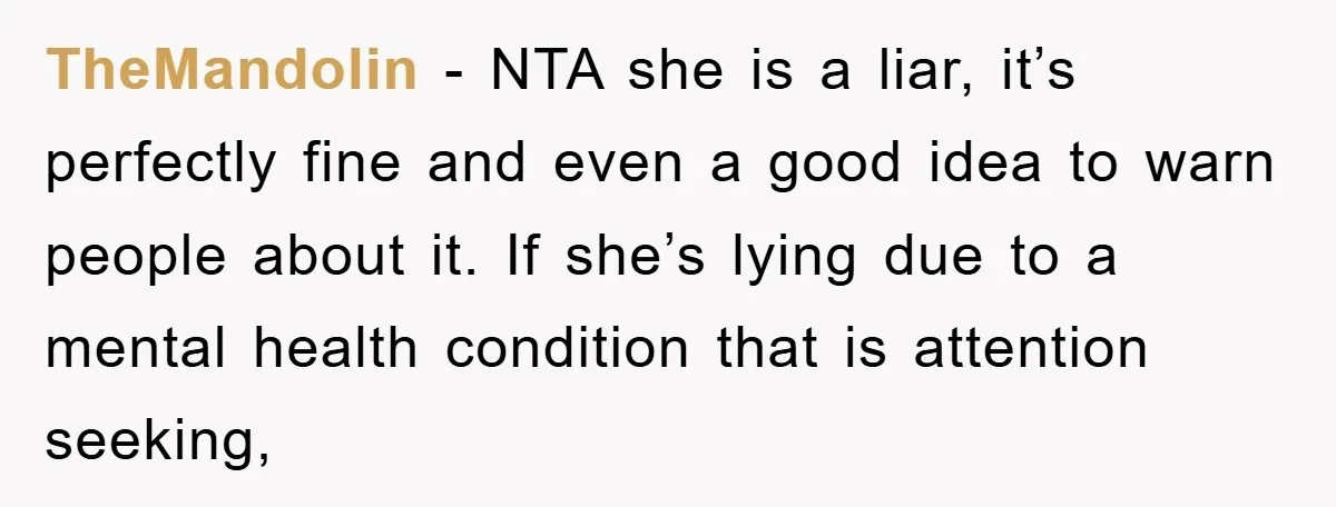TheMandolin − NTA she is a liar, it’s perfectly fine and even a good idea to warn people about it. If she’s lying due to a mental health condition that...