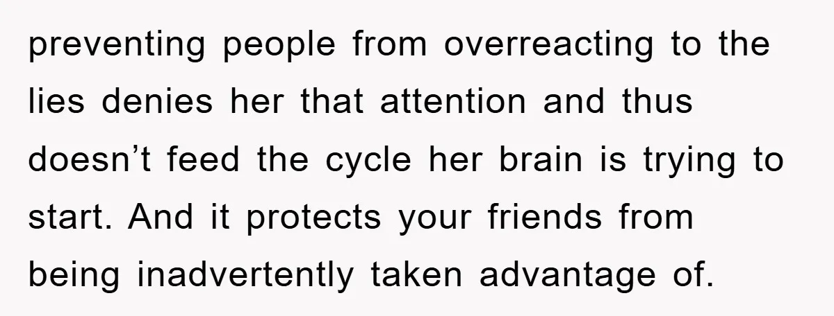 preventing people from overreacting to the lies denies her that attention and thus doesn’t feed the cycle her brain is trying to start. And it protects your friends from being...