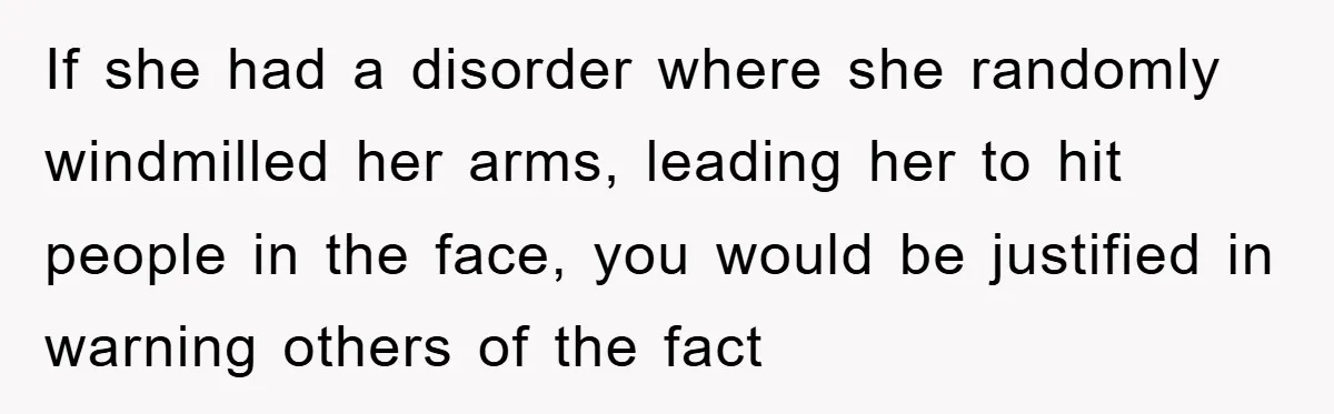 If she had a disorder where she randomly windmilled her arms, leading her to hit people in the face, you would be justified in warning others of the fact