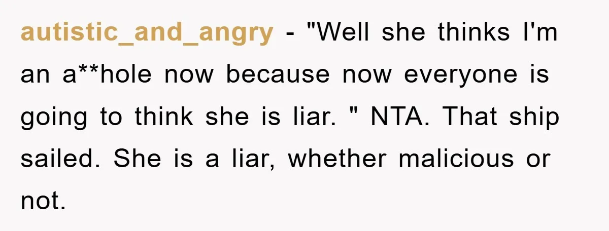 autistic_and_angry − "Well she thinks I'm an a**hole now because now everyone is going to think she is liar. " NTA. That ship sailed. She is a liar, whether malicious...