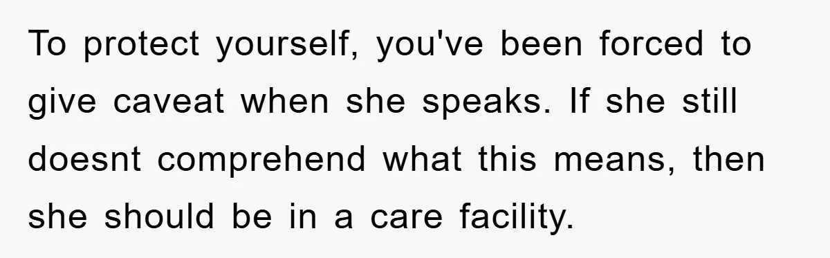 To protect yourself, you've been forced to give caveat when she speaks. If she still doesnt comprehend what this means, then she should be in a care facility.