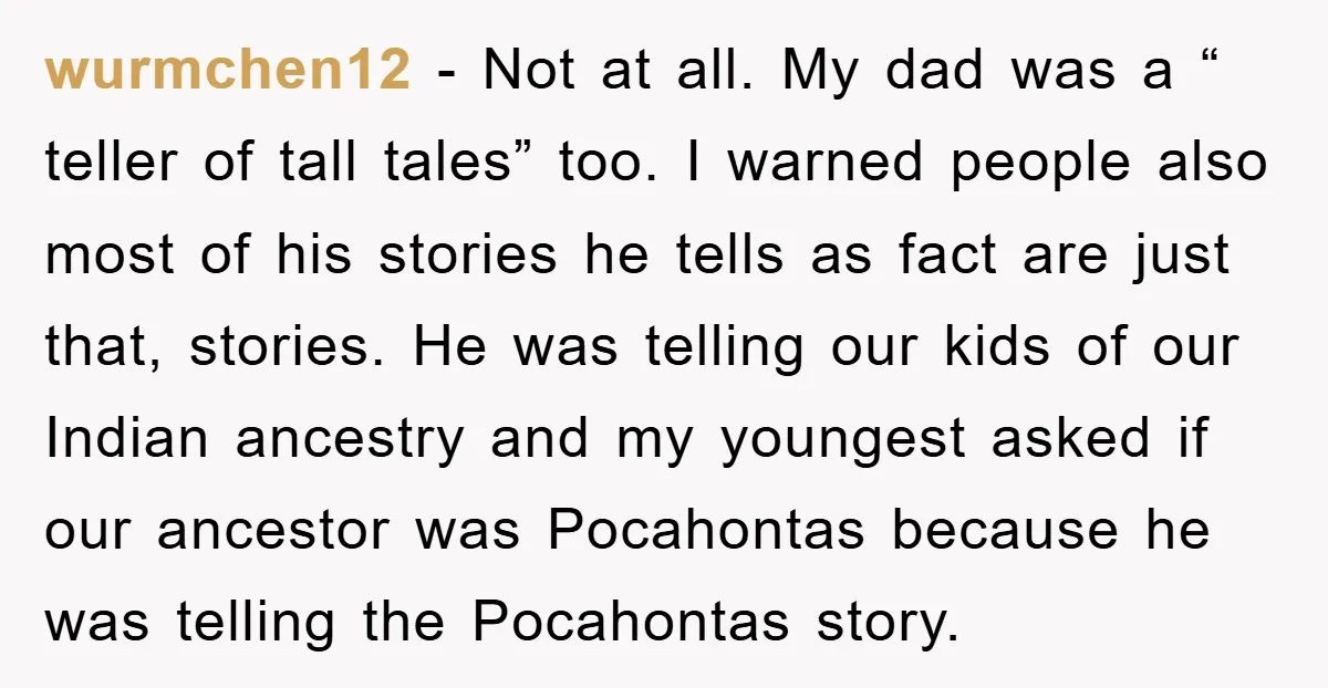 wurmchen12 − Not at all. My dad was a “ teller of tall tales” too. I warned people also most of his stories he tells as fact are just that,...