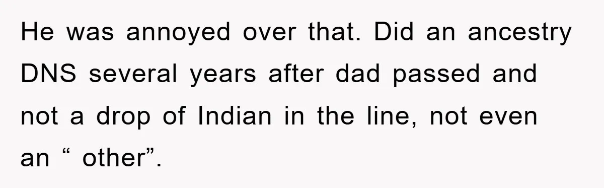 He was annoyed over that. Did an ancestry DNS several years after dad passed and not a drop of Indian in the line, not even an “ other”.