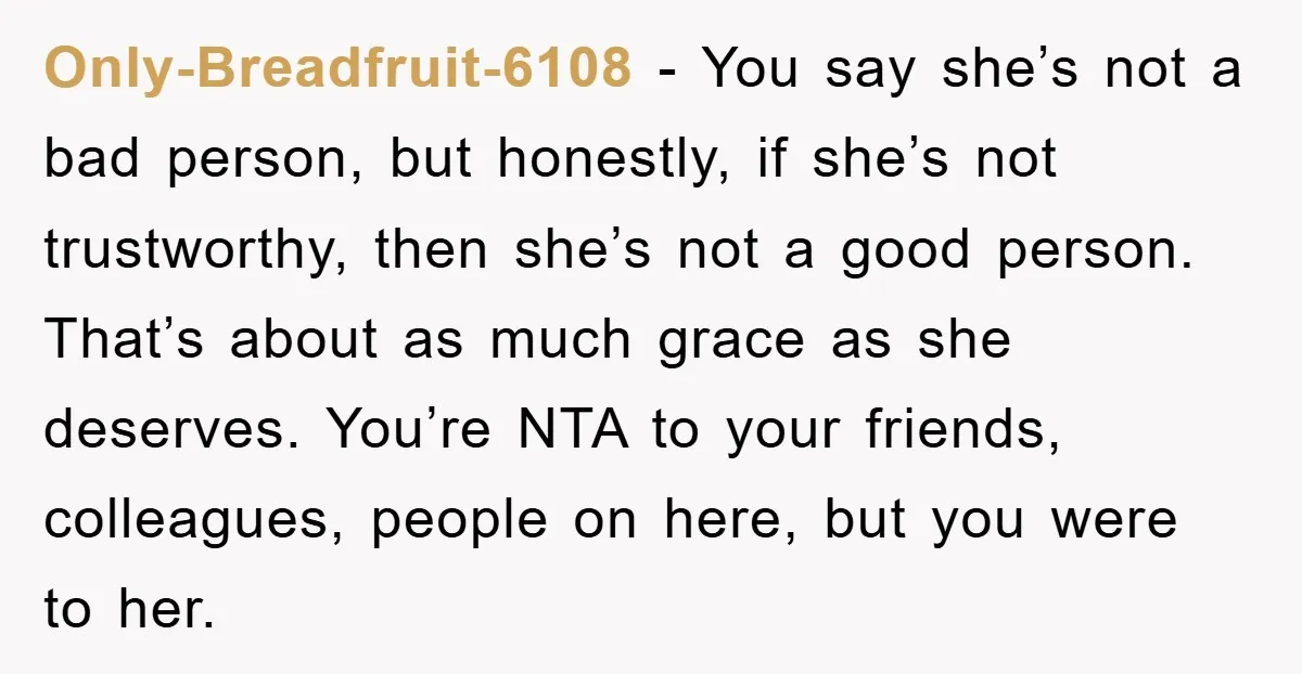 Only-Breadfruit-6108 − You say she’s not a bad person, but honestly, if she’s not trustworthy, then she’s not a good person. That’s about as much grace as she deserves. You’re...