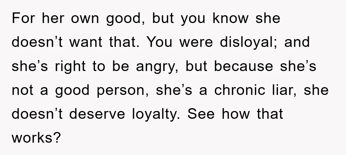For her own good, but you know she doesn’t want that. You were disloyal; and she’s right to be angry, but because she’s not a good person, she’s a chronic...