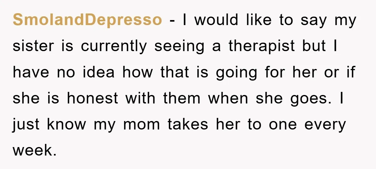 SmolandDepresso − I would like to say my sister is currently seeing a therapist but I have no idea how that is going for her or if she is honest...