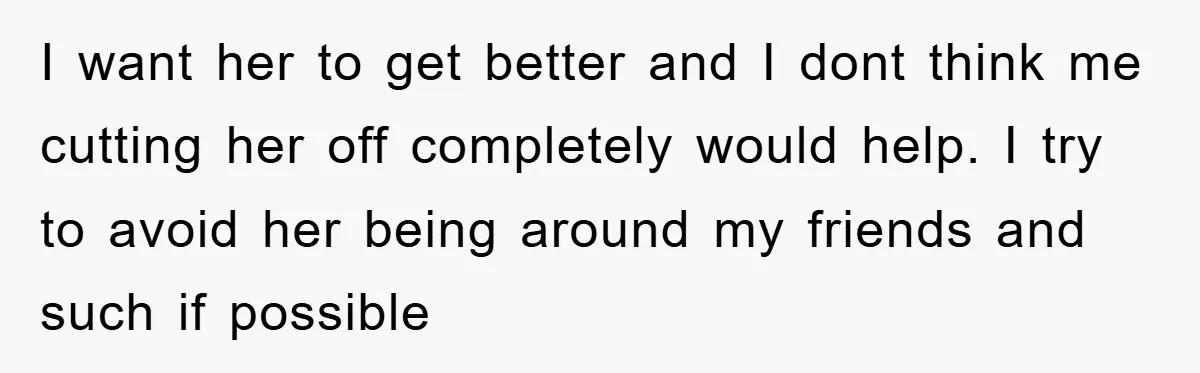 I want her to get better and I dont think me cutting her off completely would help. I try to avoid her being around my friends and such if possible