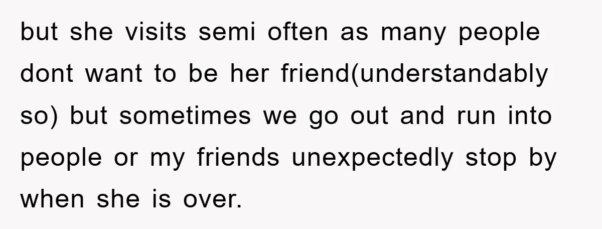 but she visits semi often as many people dont want to be her friend(understandably so) but sometimes we go out and run into people or my friends unexpectedly stop by...