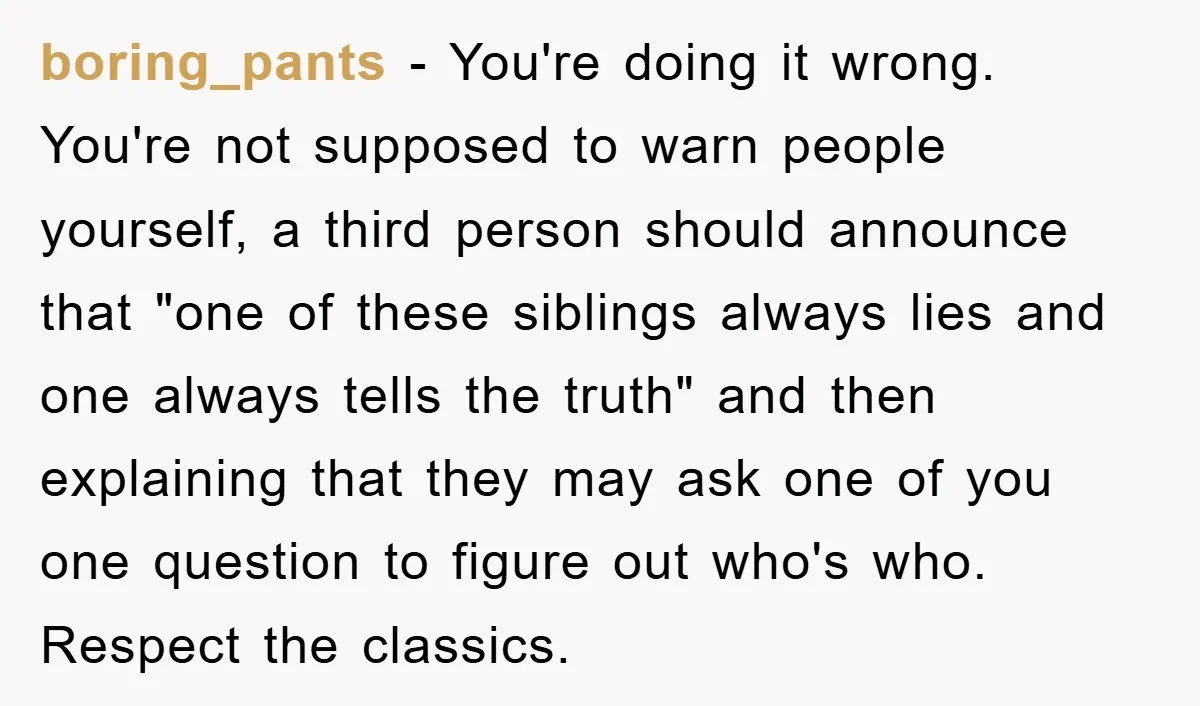 boring_pants − You're doing it wrong. You're not supposed to warn people yourself, a third person should announce that "one of these siblings always lies and one always tells the...