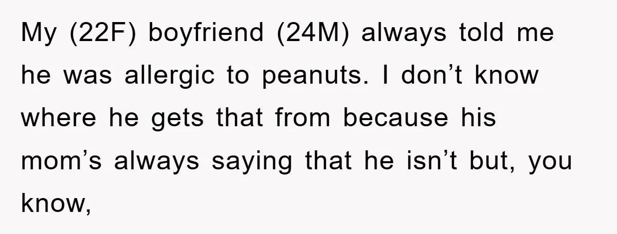 My (22F) boyfriend (24M) always told me he was allergic to peanuts. I don’t know where he gets that from because his mom’s always saying that he isn’t but, you...