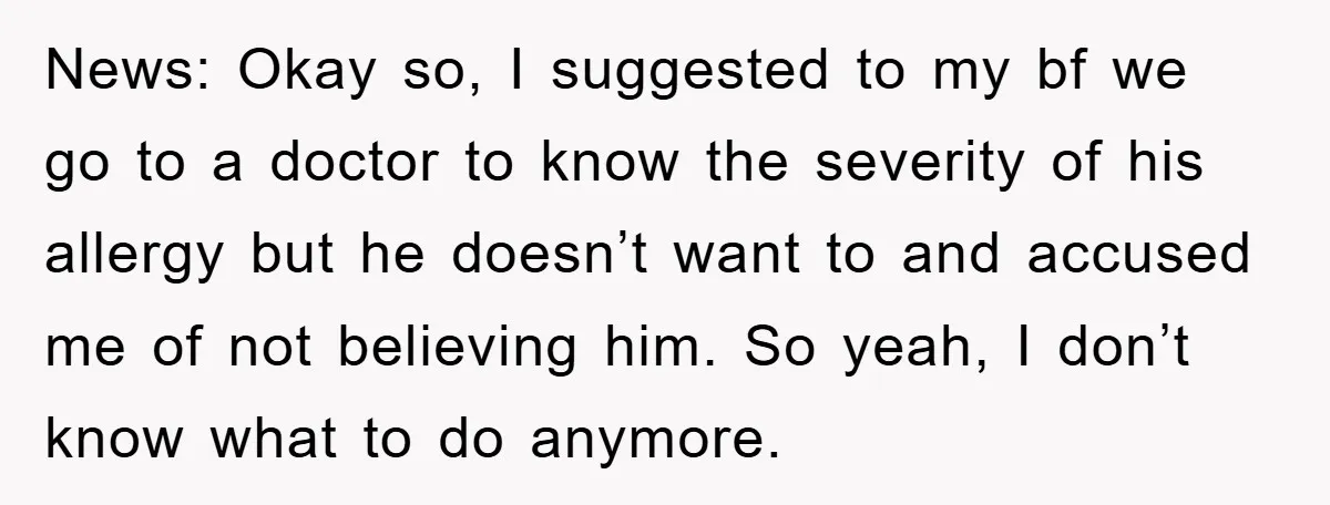 News: Okay so, I suggested to my bf we go to a doctor to know the severity of his allergy but he doesn’t want to and accused me of not...