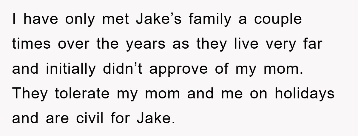 I have only met Jake’s family a couple times over the years as they live very far and initially didn’t approve of my mom. They tolerate my mom and me...