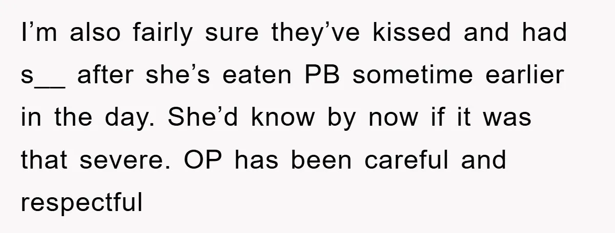 I’m also fairly sure they’ve kissed and had s__ after she’s eaten PB sometime earlier in the day. She’d know by now if it was that severe. OP has been...