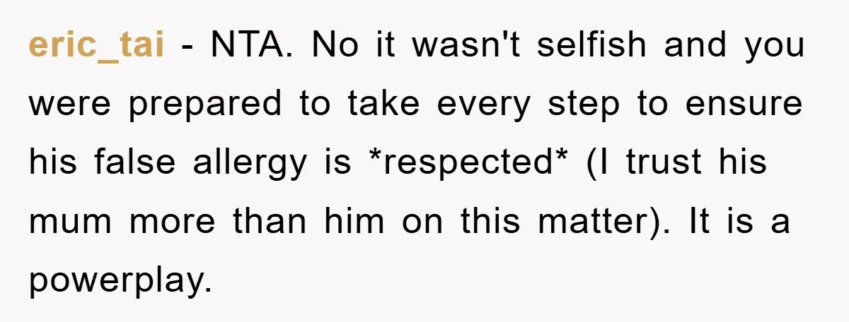 eric_tai − NTA. No it wasn't selfish and you were prepared to take every step to ensure his false allergy is *respected* (I trust his mum more than him on...