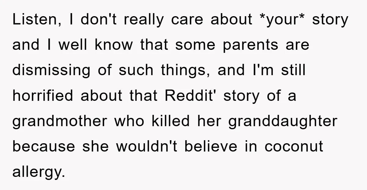 Listen, I don't really care about *your* story and I well know that some parents are dismissing of such things, and I'm still horrified about that Reddit' story of a...
