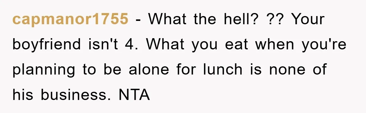 capmanor1755 − What the hell? ?? Your boyfriend isn't 4. What you eat when you're planning to be alone for lunch is none of his business. NTA