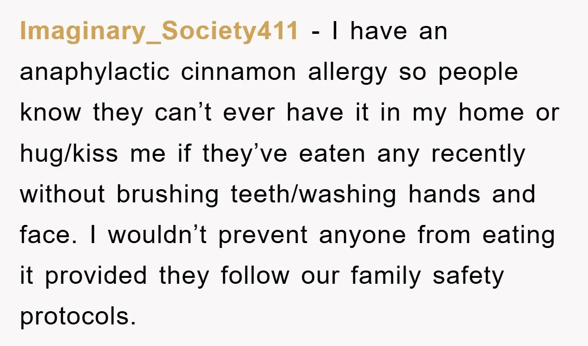 Imaginary_Society411 − I have an anaphylactic cinnamon allergy so people know they can’t ever have it in my home or hug/kiss me if they’ve eaten any recently without brushing teeth/washing...