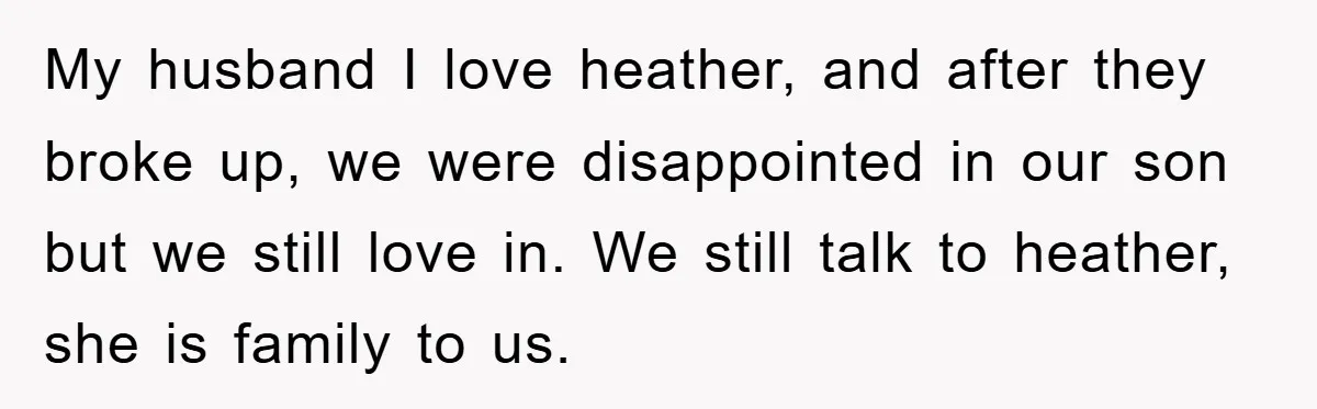 My husband I love heather, and after they broke up, we were disappointed in our son but we still love in. We still talk to heather, she is family to...