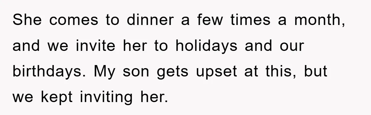 She comes to dinner a few times a month, and we invite her to holidays and our birthdays. My son gets upset at this, but we kept inviting her.