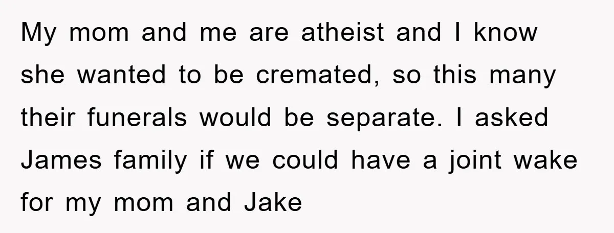 My mom and me are atheist and I know she wanted to be cremated, so this many their funerals would be separate. I asked James family if we could have...