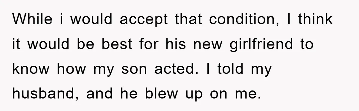 While i would accept that condition, I think it would be best for his new girlfriend to know how my son acted. I told my husband, and he blew up...