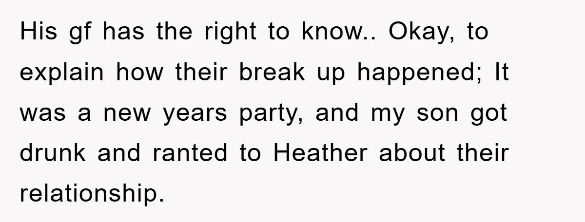 His gf has the right to know.. Okay, to explain how their break up happened; It was a new years party, and my son got drunk and ranted to Heather...