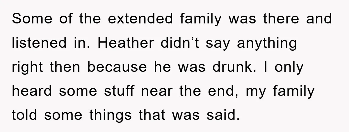 Some of the extended family was there and listened in. Heather didn’t say anything right then because he was drunk. I only heard some stuff near the end, my family...