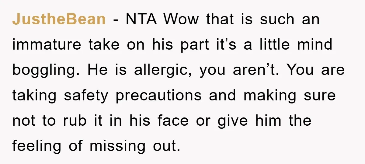 JustheBean − NTA Wow that is such an immature take on his part it’s a little mind boggling. He is allergic, you aren’t. You are taking safety precautions and making...