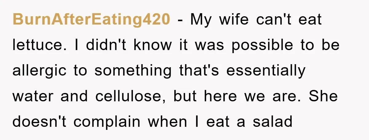 BurnAfterEating420 − My wife can't eat lettuce. I didn't know it was possible to be allergic to something that's essentially water and cellulose, but here we are. She doesn't complain...