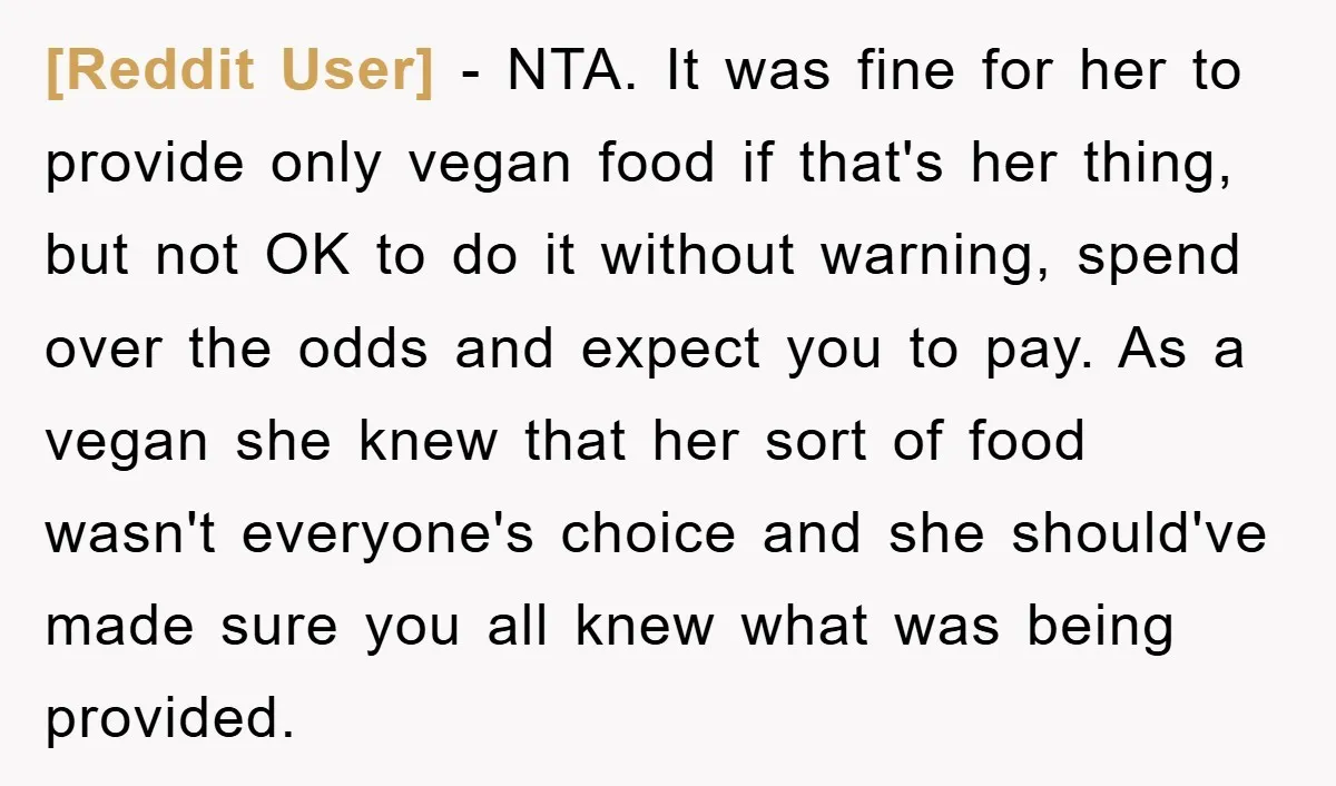 [Reddit User] − NTA. It was fine for her to provide only vegan food if that's her thing, but not OK to do it without warning, spend over the odds...