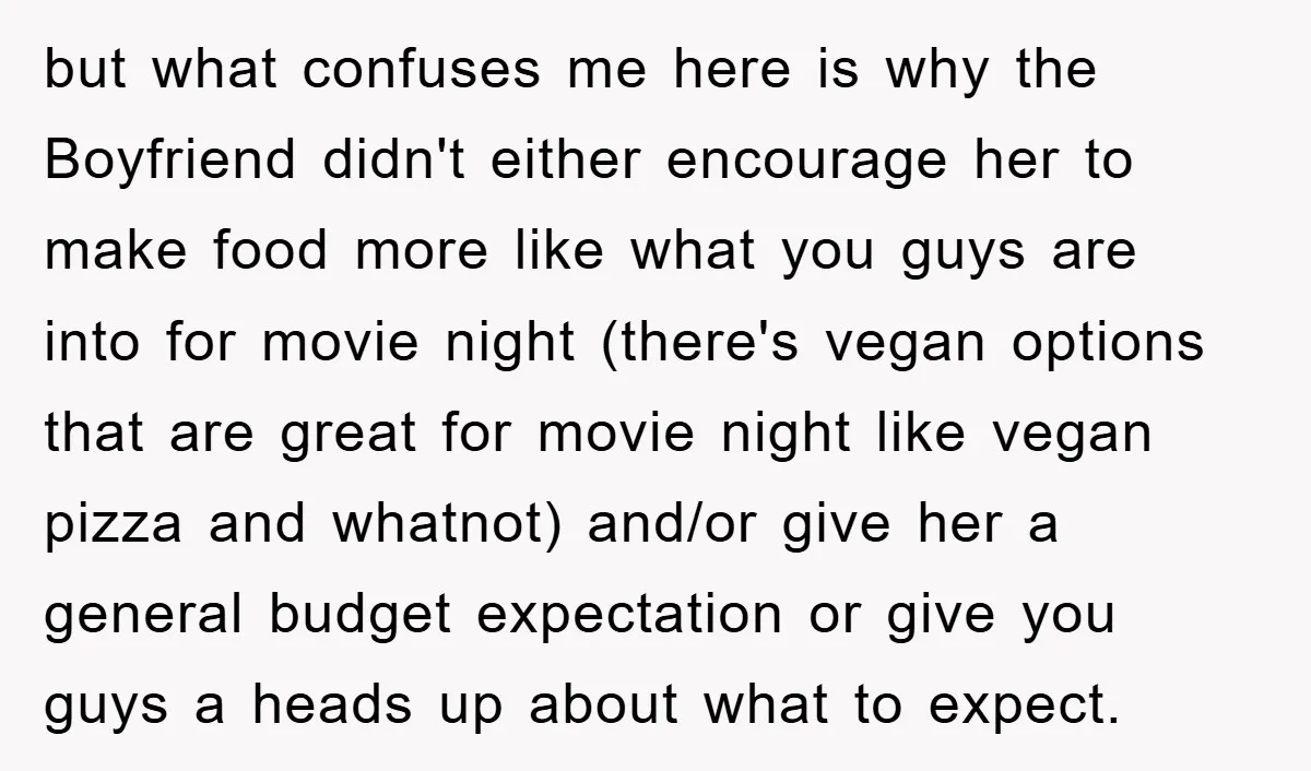 but what confuses me here is why the Boyfriend didn't either encourage her to make food more like what you guys are into for movie night (there's vegan options that...