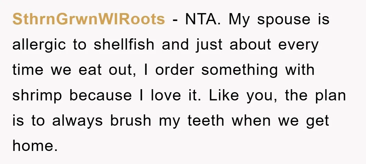 SthrnGrwnWIRoots − NTA. My spouse is allergic to shellfish and just about every time we eat out, I order something with shrimp because I love it. Like you, the plan...