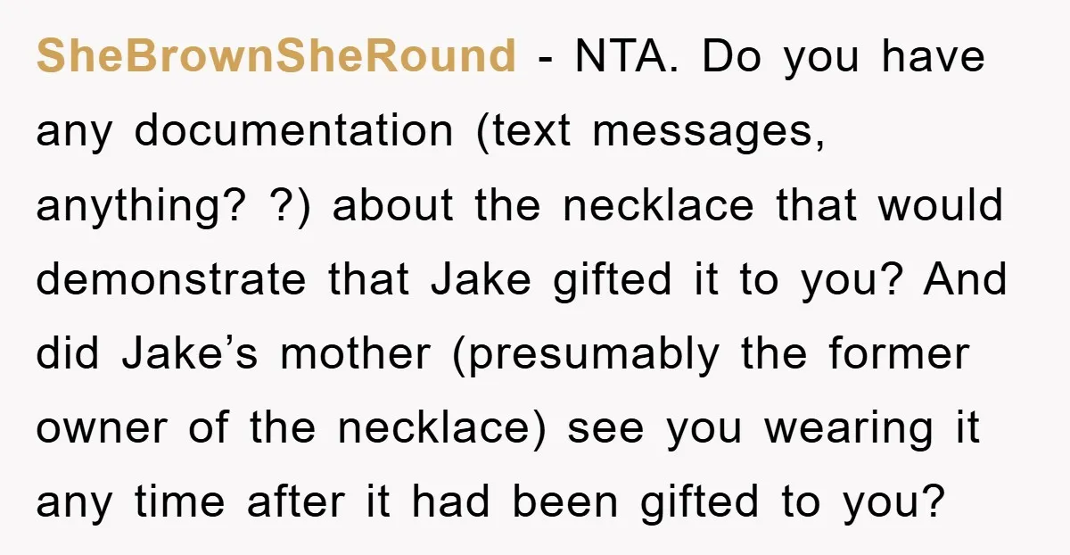 SheBrownSheRound − NTA. Do you have any documentation (text messages, anything? ?) about the necklace that would demonstrate that Jake gifted it to you? And did Jake’s mother (presumably the...