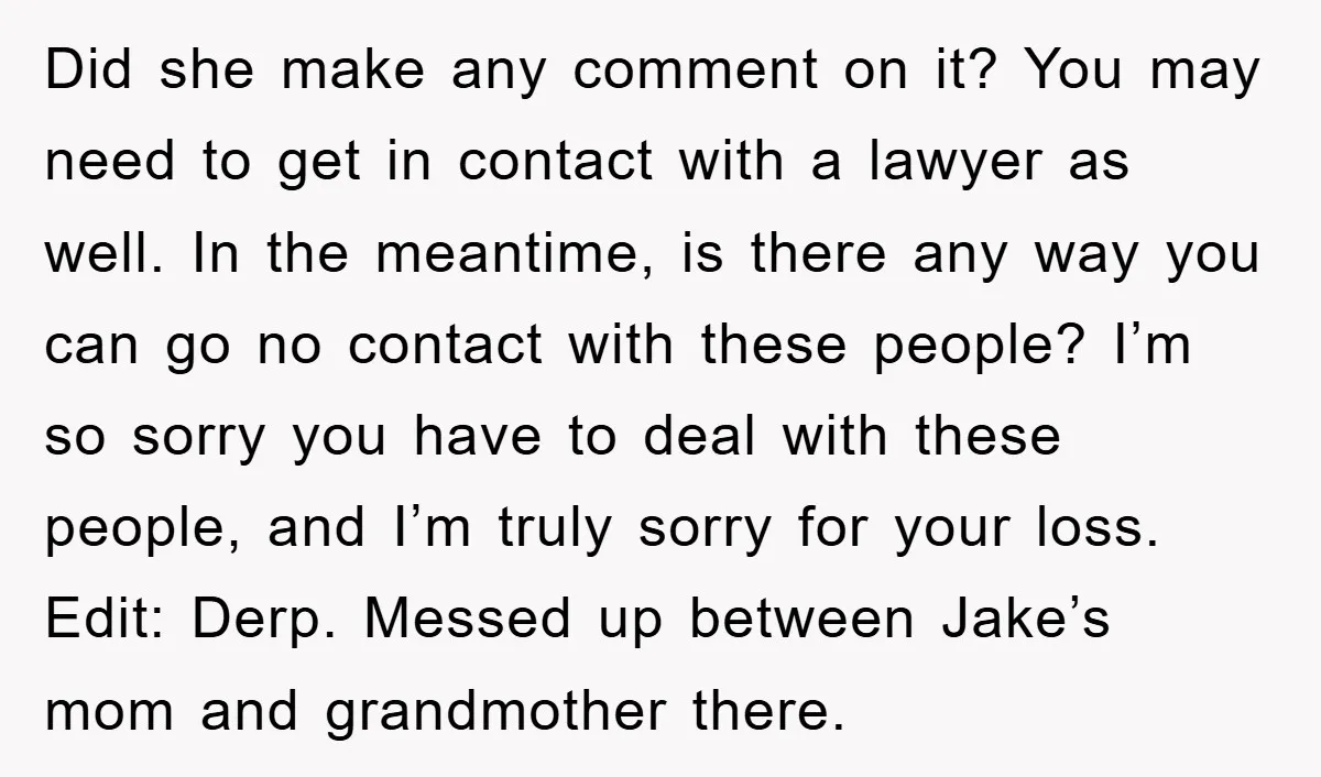 Did she make any comment on it? You may need to get in contact with a lawyer as well. In the meantime, is there any way you can go no...