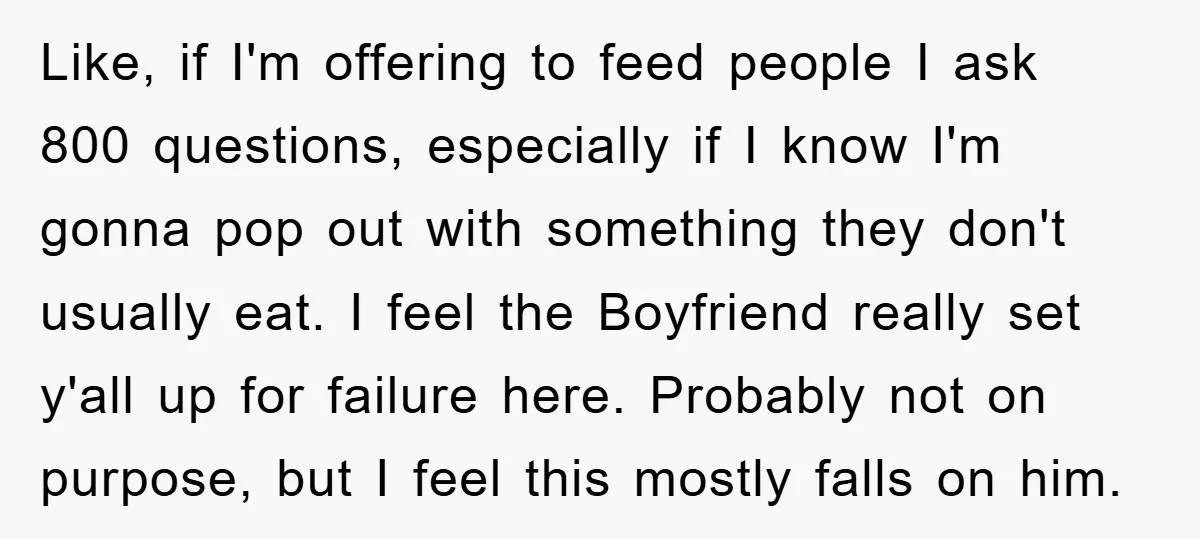 Like, if I'm offering to feed people I ask 800 questions, especially if I know I'm gonna pop out with something they don't usually eat. I feel the Boyfriend really...