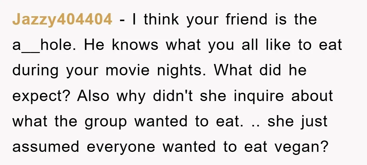 Jazzy404404 − I think your friend is the a__hole. He knows what you all like to eat during your movie nights. What did he expect? Also why didn't she inquire...