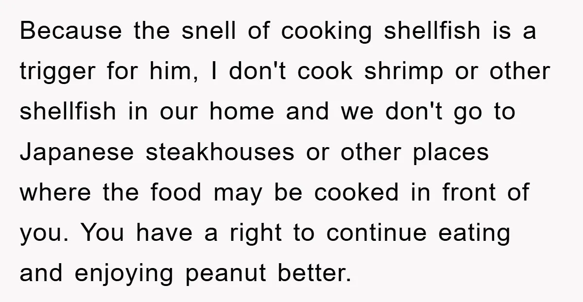 Because the snell of cooking shellfish is a trigger for him, I don't cook shrimp or other shellfish in our home and we don't go to Japanese steakhouses or other...