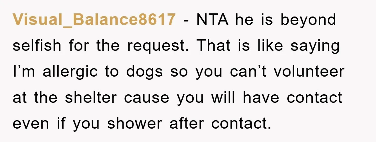 Visual_Balance8617 − NTA he is beyond selfish for the request. That is like saying I’m allergic to dogs so you can’t volunteer at the shelter cause you will have contact...
