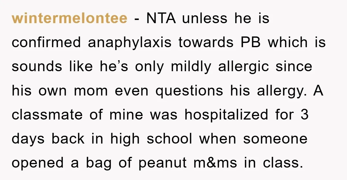 wintermelontee − NTA unless he is confirmed anaphylaxis towards PB which is sounds like he’s only mildly allergic since his own mom even questions his allergy. A classmate of mine...