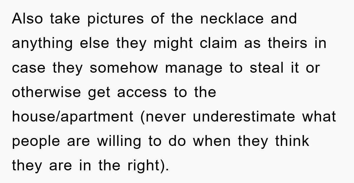 Also take pictures of the necklace and anything else they might claim as theirs in case they somehow manage to steal it or otherwise get access to the house/apartment (never...