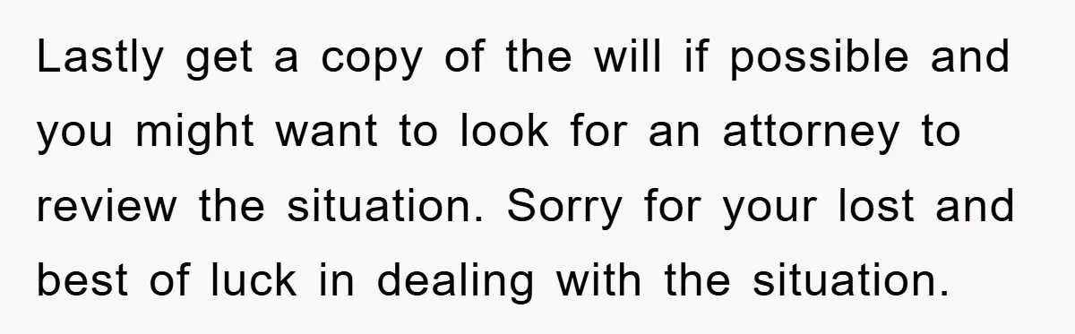 Lastly get a copy of the will if possible and you might want to look for an attorney to review the situation. Sorry for your lost and best of luck...