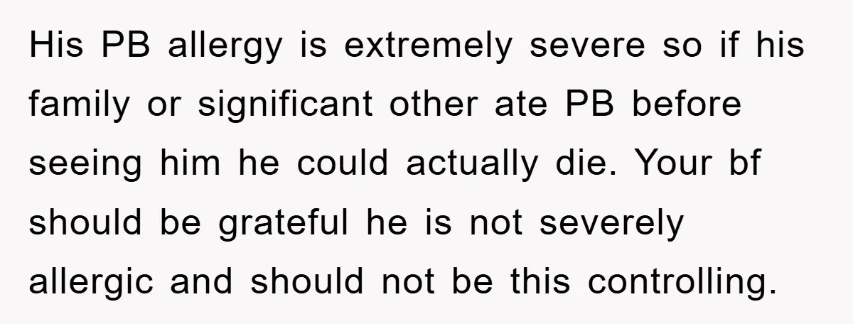 His PB allergy is extremely severe so if his family or significant other ate PB before seeing him he could actually die. Your bf should be grateful he is not...