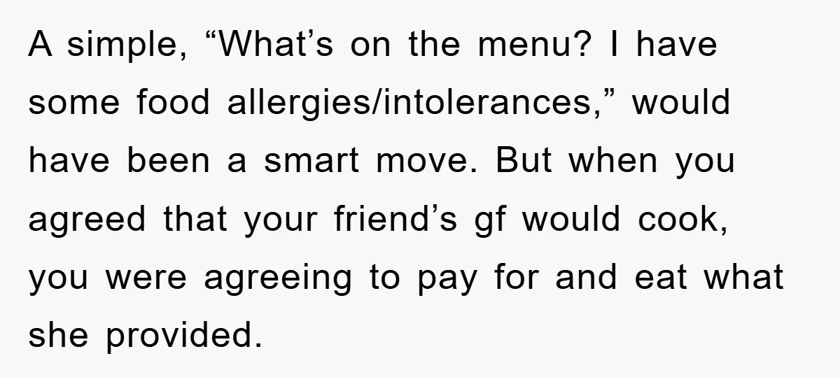 A simple, “What’s on the menu? I have some food allergies/intolerances,” would have been a smart move. But when you agreed that your friend’s gf would cook, you were agreeing...
