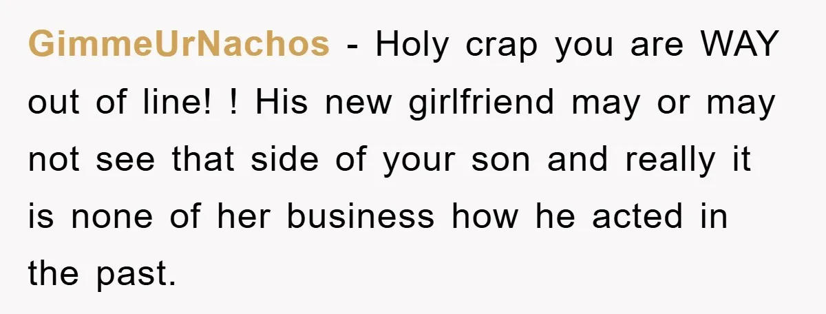 GimmeUrNachos − Holy crap you are WAY out of line! ! His new girlfriend may or may not see that side of your son and really it is none of...