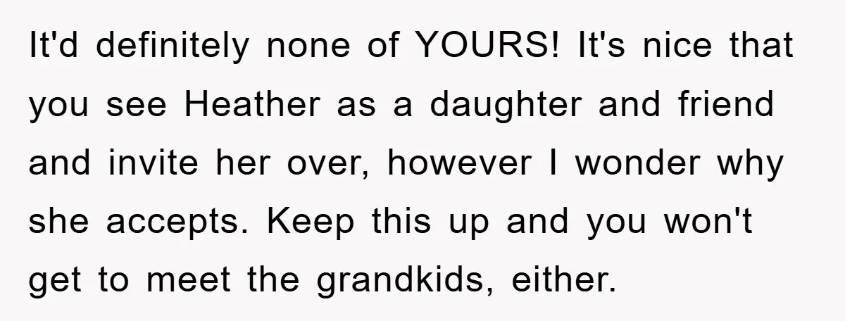 It'd definitely none of YOURS! It's nice that you see Heather as a daughter and friend and invite her over, however I wonder why she accepts. Keep this up and...