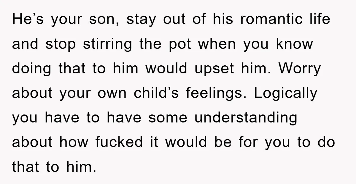 He’s your son, stay out of his romantic life and stop stirring the pot when you know doing that to him would upset him. Worry about your own child’s feelings....