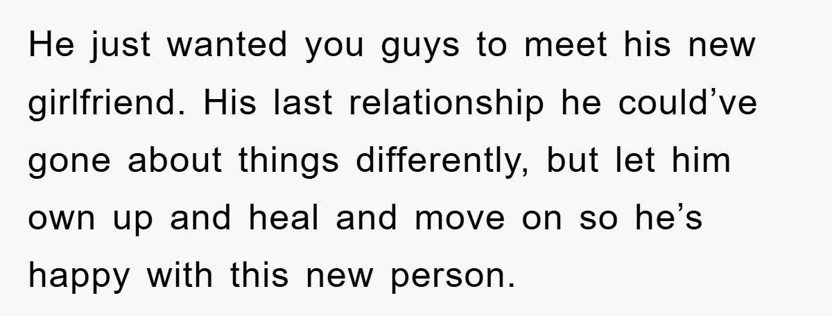 He just wanted you guys to meet his new girlfriend. His last relationship he could’ve gone about things differently, but let him own up and heal and move on so...