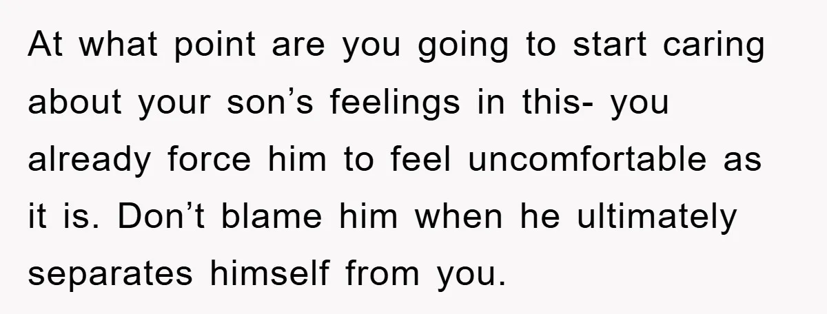 At what point are you going to start caring about your son’s feelings in this- you already force him to feel uncomfortable as it is. Don’t blame him when he...